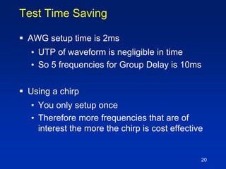 Test Time Saving
 AWG setup time is 2ms
• UTP of waveform is negligible in time
• So 5 frequencies for Group Delay is 10ms
 Using a chirp
• You only setup once
• Therefore more frequencies that are of
interest the more the chirp is cost effective
20
 