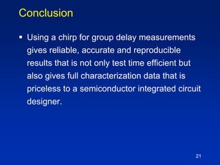 Conclusion
 Using a chirp for group delay measurements
gives reliable, accurate and reproducible
results that is not only test time efficient but
also gives full characterization data that is
priceless to a semiconductor integrated circuit
designer.
21
 