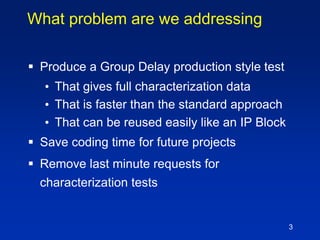 3
What problem are we addressing
 Produce a Group Delay production style test
• That gives full characterization data
• That is faster than the standard approach
• That can be reused easily like an IP Block
 Save coding time for future projects
 Remove last minute requests for
characterization tests
 