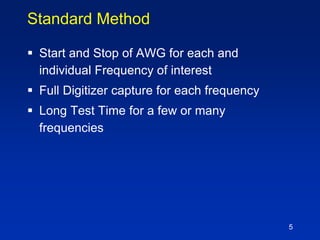 5
Standard Method
 Start and Stop of AWG for each and
individual Frequency of interest
 Full Digitizer capture for each frequency
 Long Test Time for a few or many
frequencies
 