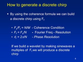 8
How to generate a discrete chirp
 By using the coherence formula we can build
a discrete chirp using Ff
• Fs/Ft = N/M - Coherence Condition
• Ff = Fs/N - Fourier Freq - Resolution
• r = 2/N - Phase Resolution
If we build a wavelet by making sinewaves a
multiples of Ff we will produce a discrete
chirp
 
