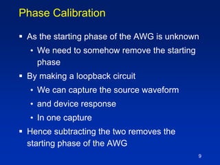 9
Phase Calibration
 As the starting phase of the AWG is unknown
• We need to somehow remove the starting
phase
 By making a loopback circuit
• We can capture the source waveform
• and device response
• In one capture
 Hence subtracting the two removes the
starting phase of the AWG
 