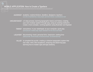 MOBILE APPLICATION: How to Create a Typeface


          AUDIENCE? students, creative thinkers, doodlers, designers, teachers
                      one who is motiviated by a class project, personal interest, or professional work


     CIRCUMSTANCE? a 3-step process: learning typographic basics and history, creating
                   your own modular system through play, using an existing method to
                   create a more complex, working typeface using Illustrator and Typetool

             TIMING? everywhere, in your sketchpad, on your computer, quick play
                      quick pictures, modular play, longer interations for the novice level detail


          LOCATION? documenting, travel, personal time, classroom, waiting time
                      public/private, stuctured play, structured process, structured learning


             VALUE? to complete the puzzle, creating a cohesive typographic system that
                    has rules, with a few exceptions, analyzing and observing type,
                    learning how to master type and type anatomy.
 