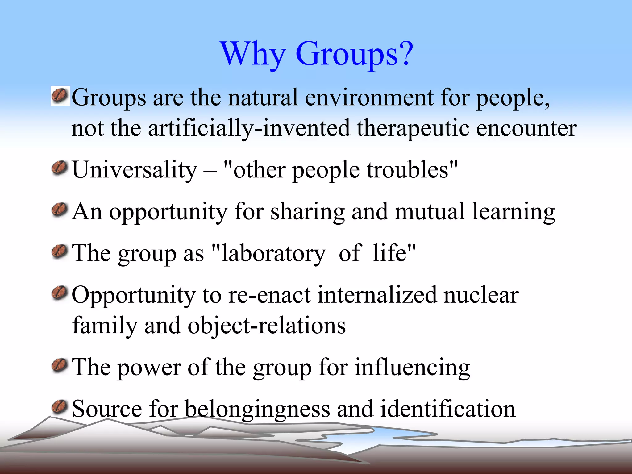 Why Groups? 
Groups are the natural environment for people, 
not the artificially-invented therapeutic encounter 
Universality – "other people troubles" 
An opportunity for sharing and mutual learning 
The group as "laboratory of life" 
Opportunity to re-enact internalized nuclear 
family and object-relations 
The power of the group for influencing 
Source for belongingness and identification 
 