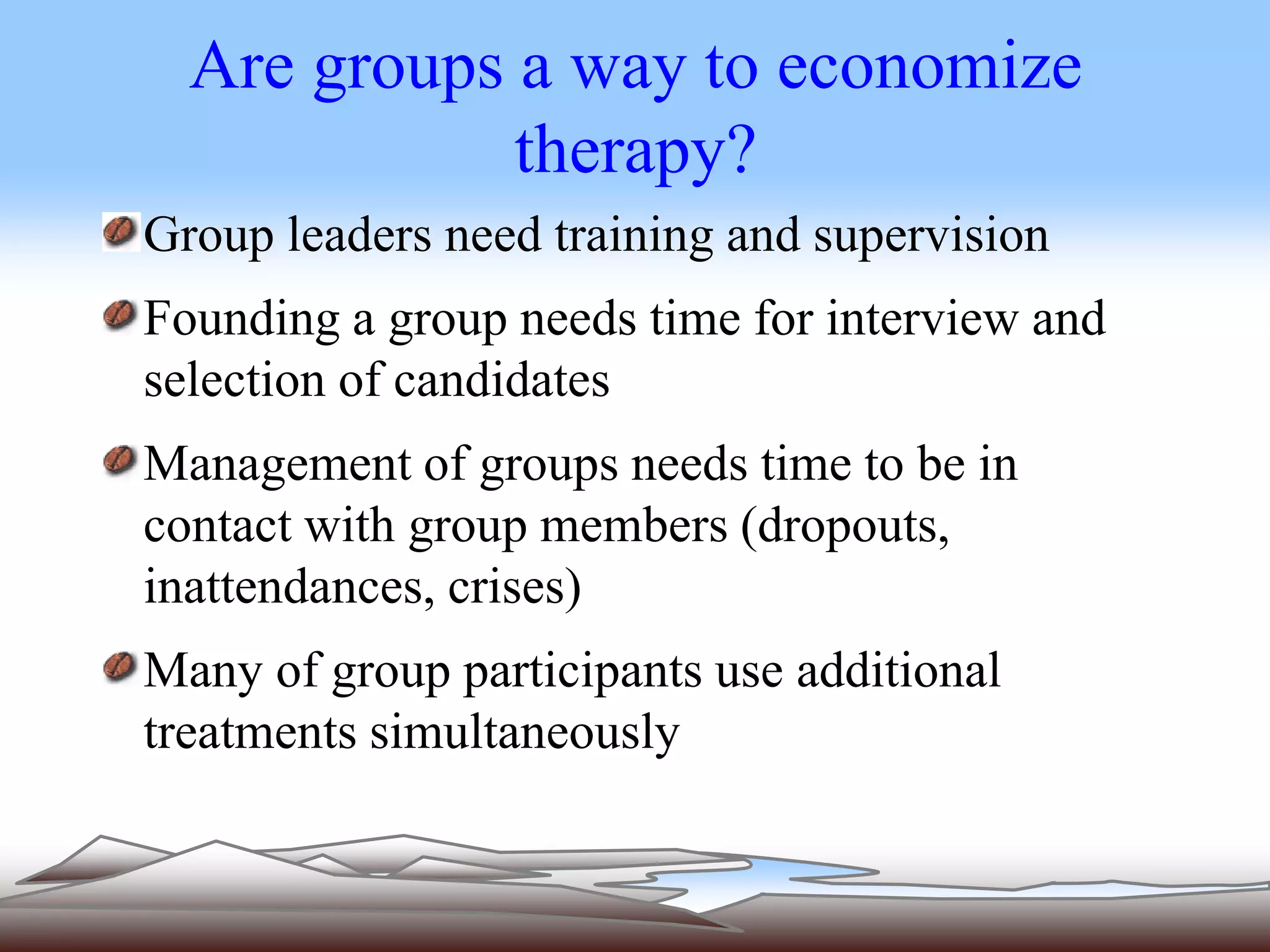 Are groups a way to economize 
therapy? 
Group leaders need training and supervision 
Founding a group needs time for interview and 
selection of candidates 
Management of groups needs time to be in 
contact with group members (dropouts, 
inattendances, crises) 
Many of group participants use additional 
treatments simultaneously 
 