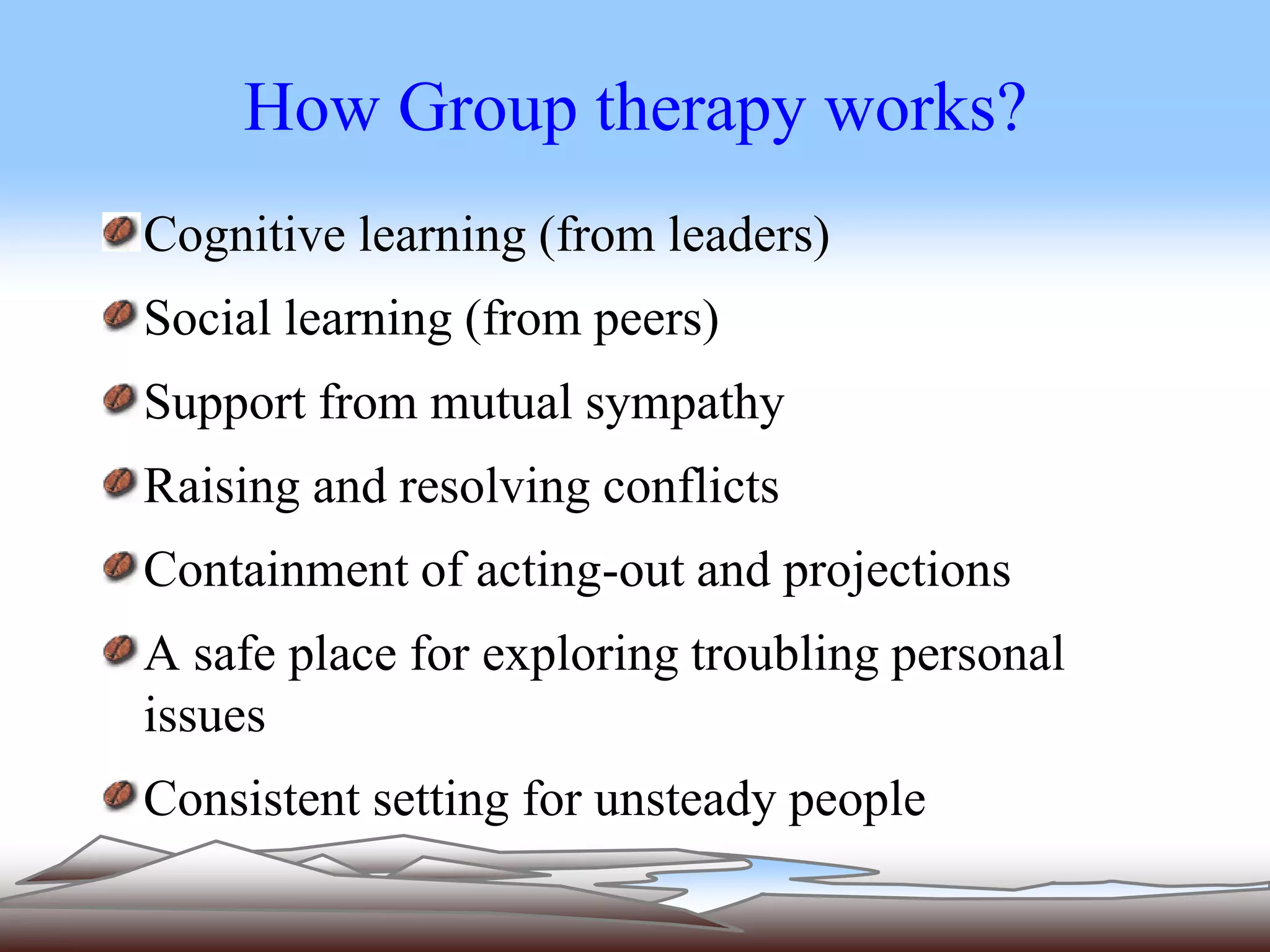 How Group therapy works? 
Cognitive learning (from leaders) 
Social learning (from peers) 
Support from mutual sympathy 
Raising and resolving conflicts 
Containment of acting-out and projections 
A safe place for exploring troubling personal 
issues 
Consistent setting for unsteady people 
 