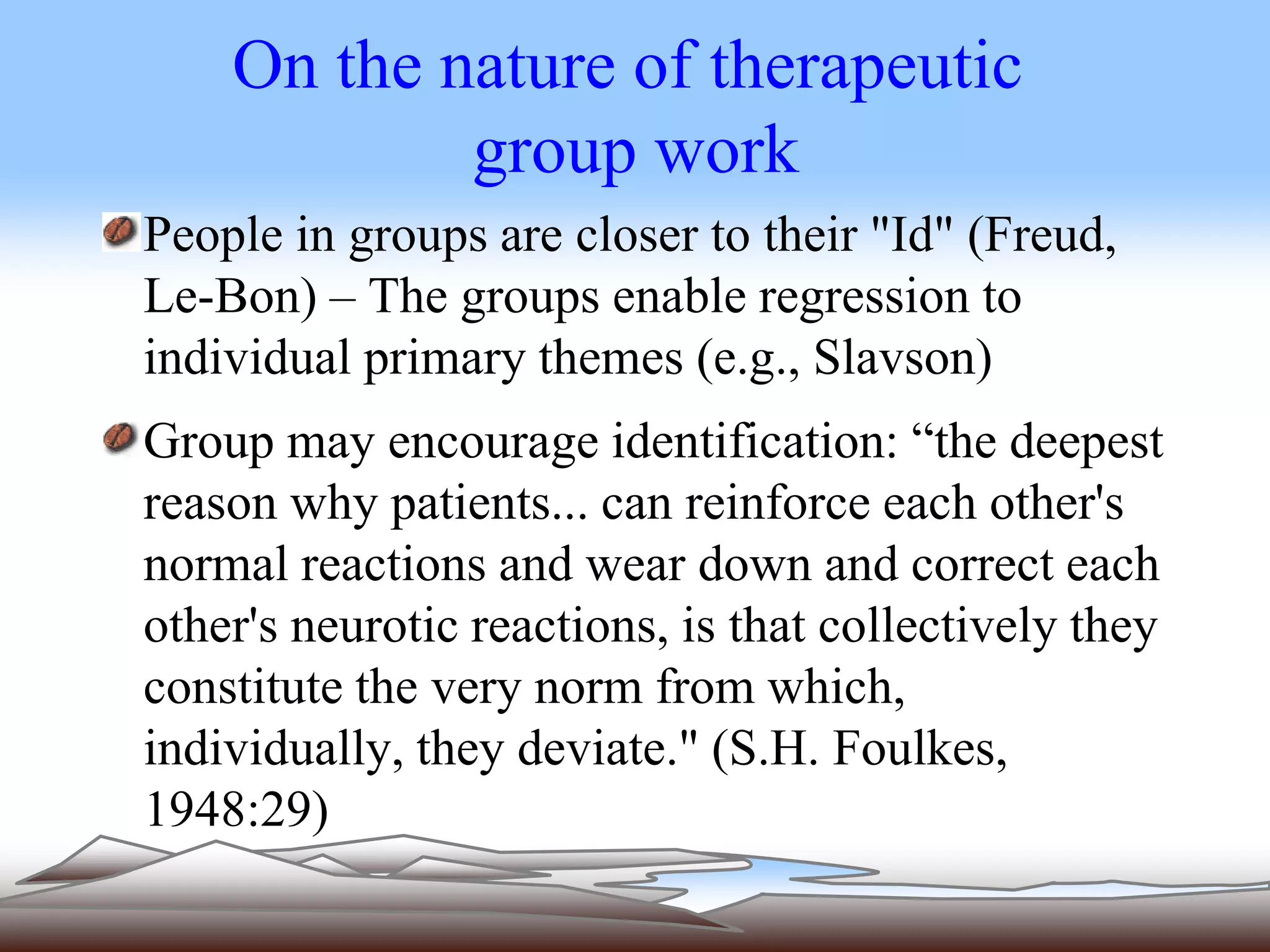 On the nature of therapeutic 
group work 
People in groups are closer to their "Id" (Freud, 
Le-Bon) – The groups enable regression to 
individual primary themes (e.g., Slavson) 
Group may encourage identification: “the deepest 
reason why patients... can reinforce each other's 
normal reactions and wear down and correct each 
other's neurotic reactions, is that collectively they 
constitute the very norm from which, 
individually, they deviate." (S.H. Foulkes, 
1948:29) 
 