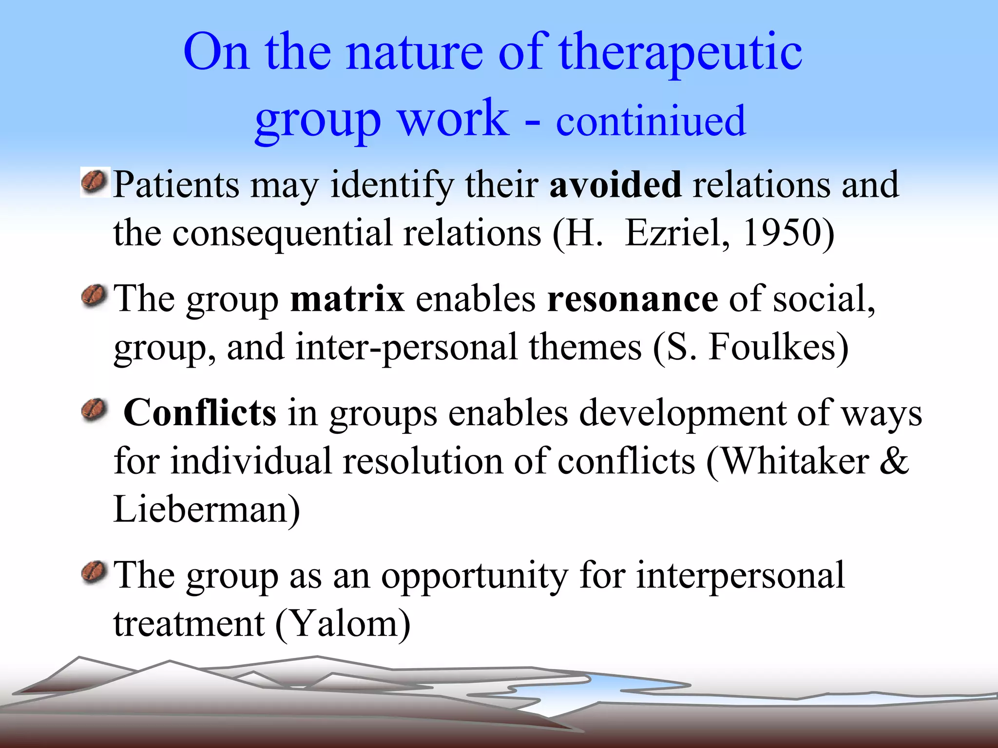 On the nature of therapeutic 
group work - continiued 
Patients may identify their avoided relations and 
the consequential relations (H. Ezriel, 1950) 
The group matrix enables resonance of social, 
group, and inter-personal themes (S. Foulkes) 
Conflicts in groups enables development of ways 
for individual resolution of conflicts (Whitaker & 
Lieberman) 
The group as an opportunity for interpersonal 
treatment (Yalom) 
 