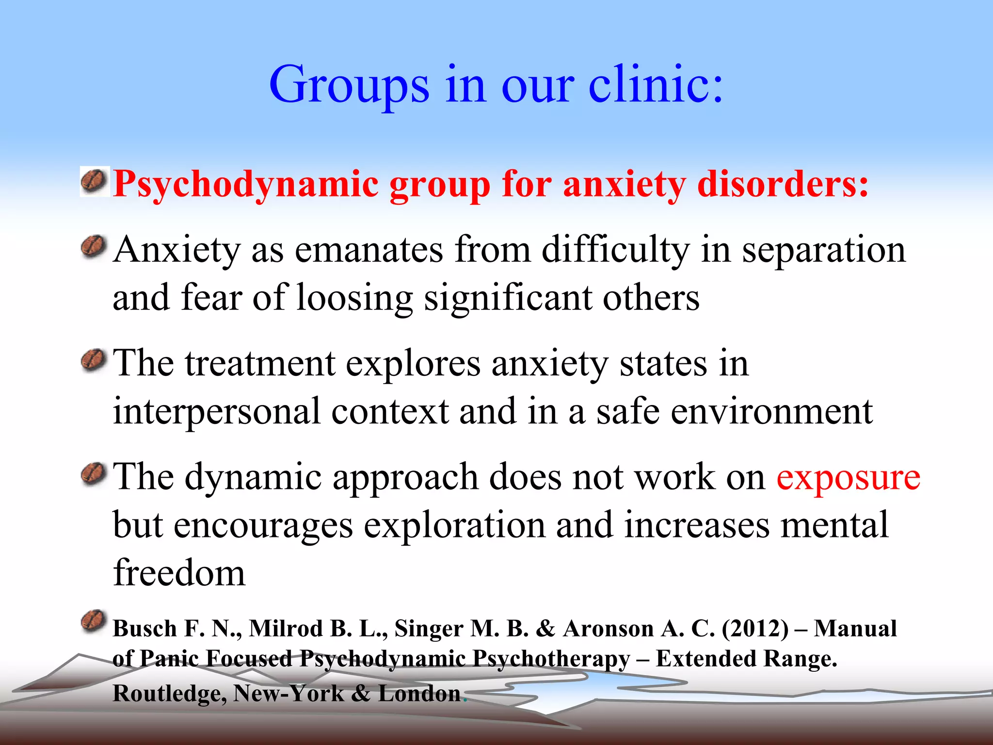 Groups in our clinic: 
Psychodynamic group for anxiety disorders: 
Anxiety as emanates from difficulty in separation 
and fear of loosing significant others 
The treatment explores anxiety states in 
interpersonal context and in a safe environment 
The dynamic approach does not work on exposure 
but encourages exploration and increases mental 
freedom 
Busch F. N., Milrod B. L., Singer M. B. & Aronson A. C. (2012) – Manual 
of Panic Focused Psychodynamic Psychotherapy – Extended Range. 
Routledge, New-York & London. 
 