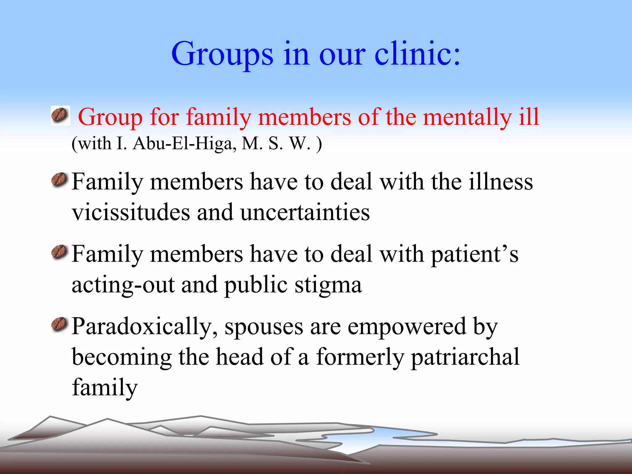 Groups in our clinic: 
Group for family members of the mentally ill 
(with I. Abu-El-Higa, M. S. W. ) 
Family members have to deal with the illness 
vicissitudes and uncertainties 
Family members have to deal with patient’s 
acting-out and public stigma 
Paradoxically, spouses are empowered by 
becoming the head of a formerly patriarchal 
family 
 