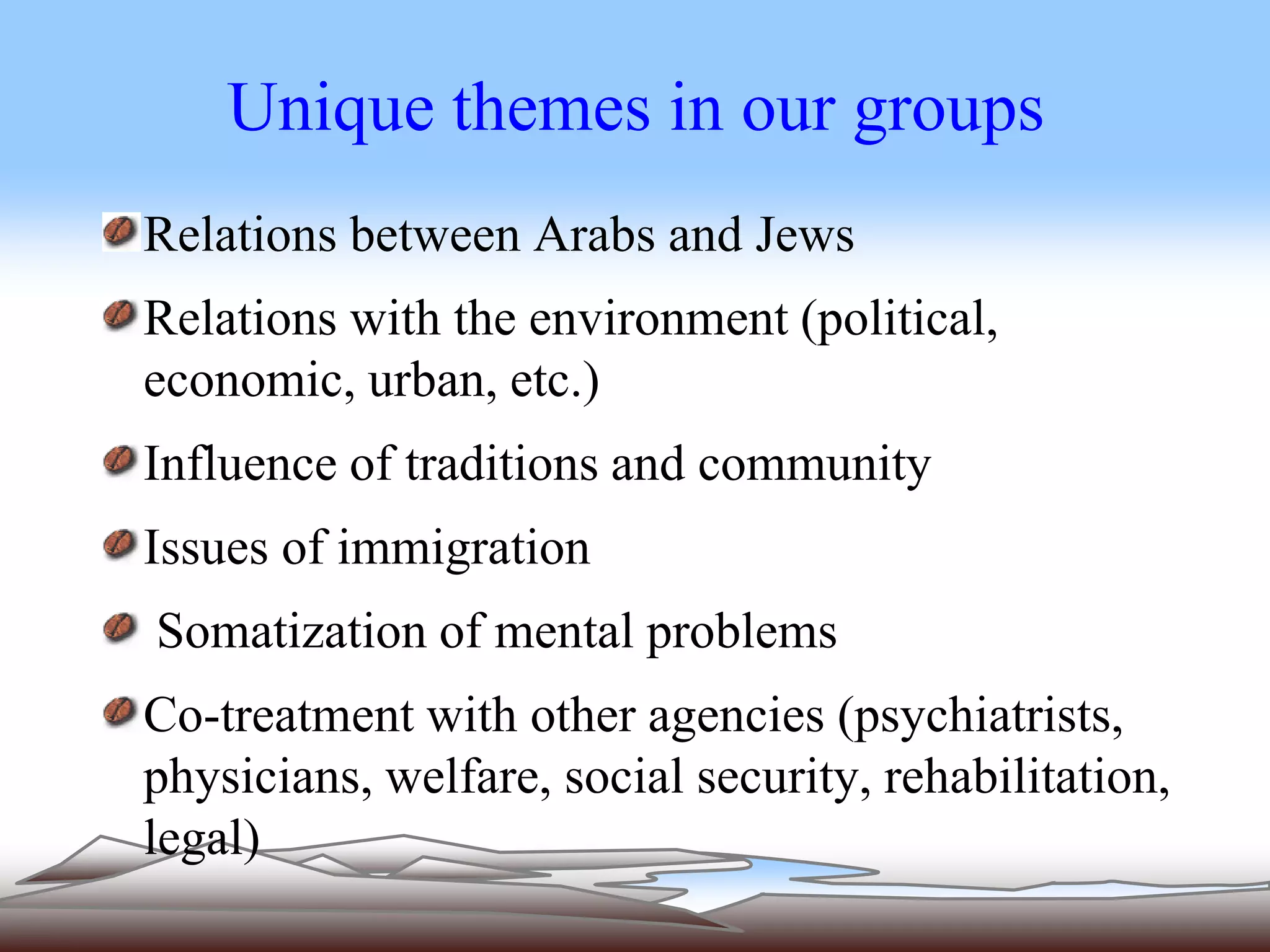 Unique themes in our groups 
Relations between Arabs and Jews 
Relations with the environment (political, 
economic, urban, etc.) 
Influence of traditions and community 
Issues of immigration 
Somatization of mental problems 
Co-treatment with other agencies (psychiatrists, 
physicians, welfare, social security, rehabilitation, 
legal) 
 