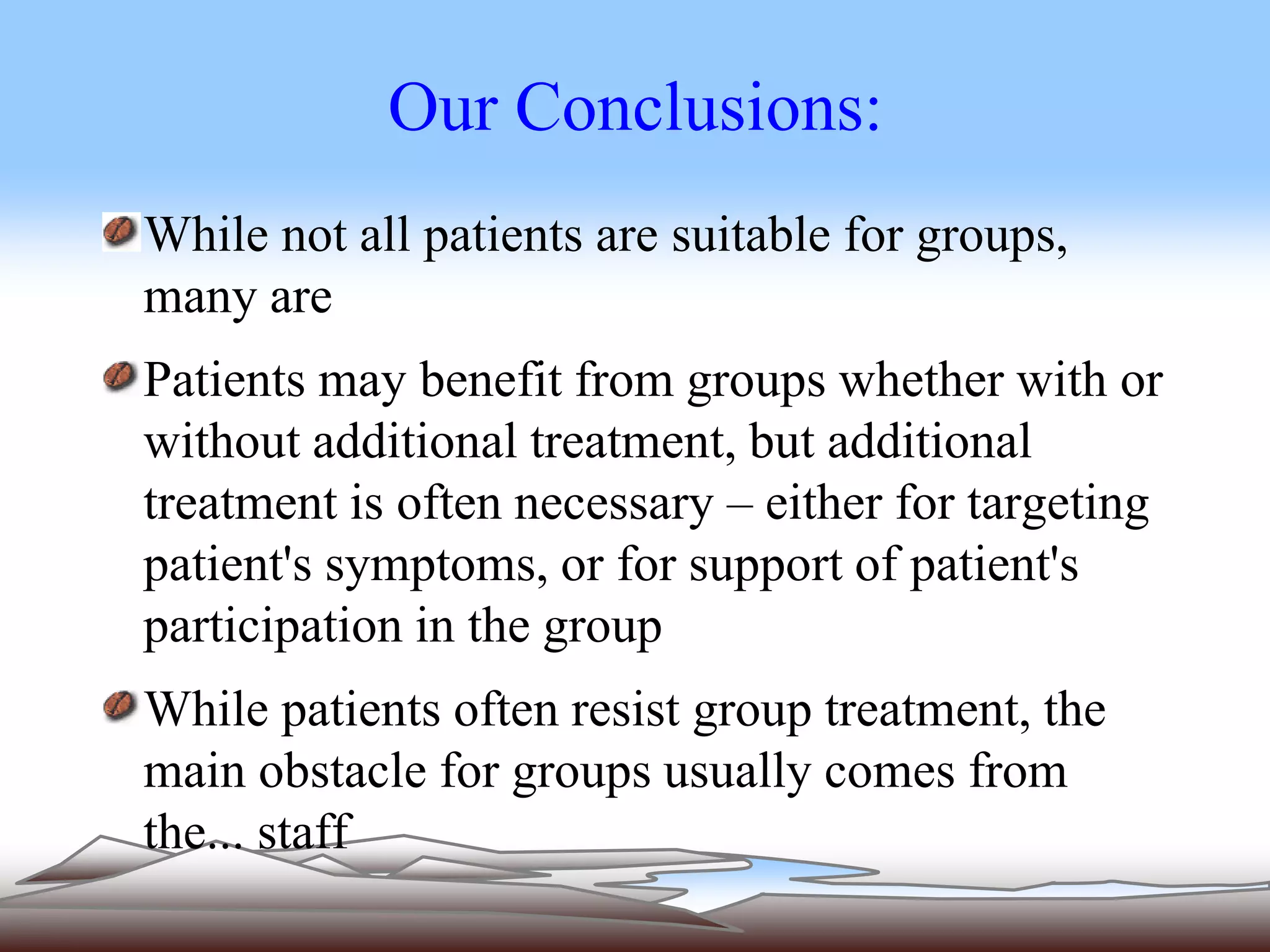 Our Conclusions: 
While not all patients are suitable for groups, 
many are 
Patients may benefit from groups whether with or 
without additional treatment, but additional 
treatment is often necessary – either for targeting 
patient's symptoms, or for support of patient's 
participation in the group 
While patients often resist group treatment, the 
main obstacle for groups usually comes from 
the... staff 
 