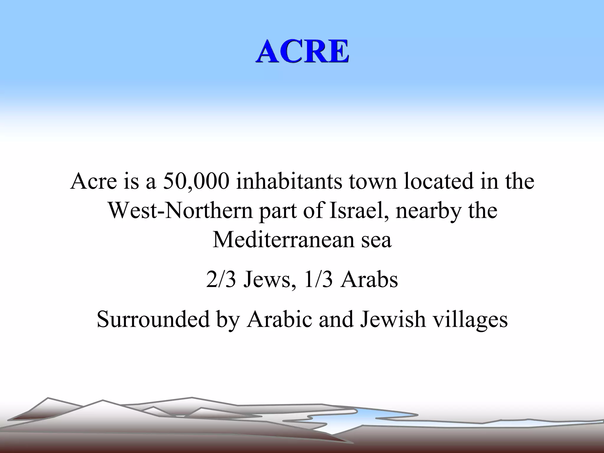 ACRE 
Acre is a 50,000 inhabitants town located in the 
West-Northern part of Israel, nearby the 
Mediterranean sea 
2/3 Jews, 1/3 Arabs 
Surrounded by Arabic and Jewish villages 
 