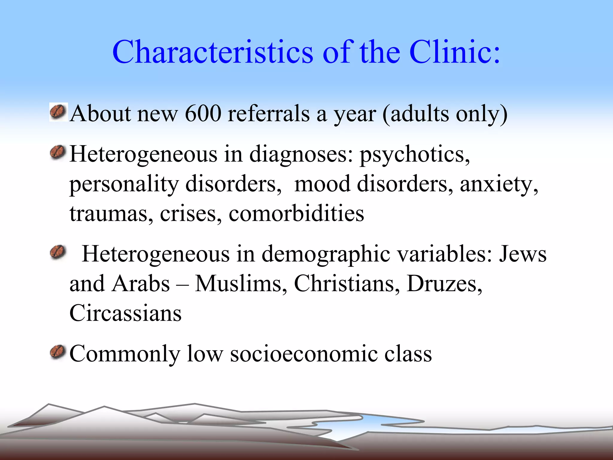Characteristics of the Clinic: 
About new 600 referrals a year (adults only) 
Heterogeneous in diagnoses: psychotics, 
personality disorders, mood disorders, anxiety, 
traumas, crises, comorbidities 
Heterogeneous in demographic variables: Jews 
and Arabs – Muslims, Christians, Druzes, 
Circassians 
Commonly low socioeconomic class 
 
