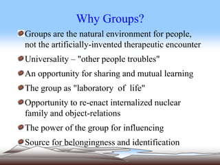 Why Groups?
Groups are the natural environment for people,
not the artificially-invented therapeutic encounter
Universality – "other people troubles"
An opportunity for sharing and mutual learning
The group as "laboratory of life"
Opportunity to re-enact internalized nuclear
family and object-relations
The power of the group for influencing
Source for belongingness and identification
 