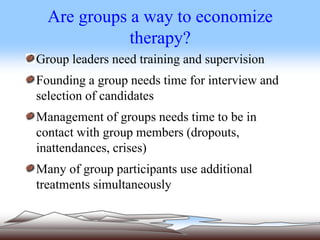 Are groups a way to economize
therapy?
Group leaders need training and supervision
Founding a group needs time for interview and
selection of candidates
Management of groups needs time to be in
contact with group members (dropouts,
inattendances, crises)
Many of group participants use additional
treatments simultaneously
 