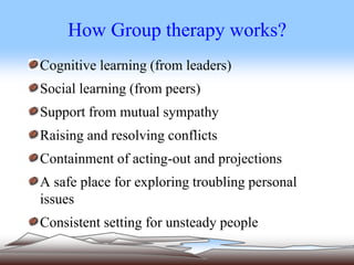 How Group therapy works?
Cognitive learning (from leaders)
Social learning (from peers)
Support from mutual sympathy
Raising and resolving conflicts
Containment of acting-out and projections
A safe place for exploring troubling personal
issues
Consistent setting for unsteady people
 