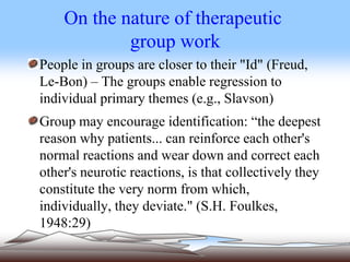 On the nature of therapeutic
group work
People in groups are closer to their "Id" (Freud,
Le-Bon) – The groups enable regression to
individual primary themes (e.g., Slavson)
Group may encourage identification: “the deepest
reason why patients... can reinforce each other's
normal reactions and wear down and correct each
other's neurotic reactions, is that collectively they
constitute the very norm from which,
individually, they deviate." (S.H. Foulkes,
1948:29)
 