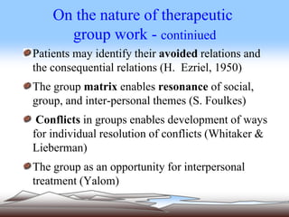 On the nature of therapeutic
group work - continiued
Patients may identify their avoided relations and
the consequential relations (H. Ezriel, 1950)
The group matrix enables resonance of social,
group, and inter-personal themes (S. Foulkes)
Conflicts in groups enables development of ways
for individual resolution of conflicts (Whitaker &
Lieberman)
The group as an opportunity for interpersonal
treatment (Yalom)
 