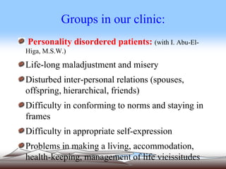 Groups in our clinic:
Personality disordered patients: (with I. Abu-El-
Higa, M.S.W.)
Life-long maladjustment and misery
Disturbed inter-personal relations (spouses,
offspring, hierarchical, friends)
Difficulty in conforming to norms and staying in
frames
Difficulty in appropriate self-expression
Problems in making a living, accommodation,
health-keeping, management of life vicissitudes
 