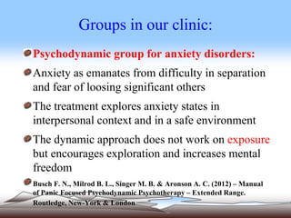 Groups in our clinic:
Psychodynamic group for anxiety disorders:
Anxiety as emanates from difficulty in separation
and fear of loosing significant others
The treatment explores anxiety states in
interpersonal context and in a safe environment
The dynamic approach does not work on exposure
but encourages exploration and increases mental
freedom
Busch F. N., Milrod B. L., Singer M. B. & Aronson A. C. (2012) – Manual
of Panic Focused Psychodynamic Psychotherapy – Extended Range.
Routledge, New-York & London.
 