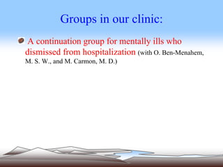 Groups in our clinic:
A continuation group for mentally ills who
dismissed from hospitalization (with O. Ben-Menahem,
M. S. W., and M. Carmon, M. D.)
 