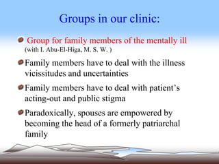 Groups in our clinic:
Group for family members of the mentally ill
(with I. Abu-El-Higa, M. S. W. )
Family members have to deal with the illness
vicissitudes and uncertainties
Family members have to deal with patient’s
acting-out and public stigma
Paradoxically, spouses are empowered by
becoming the head of a formerly patriarchal
family
 