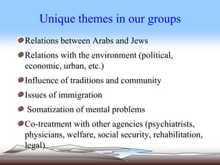 Unique themes in our groups
Relations between Arabs and Jews
Relations with the environment (political,
economic, urban, etc.)
Influence of traditions and community
Issues of immigration
Somatization of mental problems
Co-treatment with other agencies (psychiatrists,
physicians, welfare, social security, rehabilitation,
legal)
 