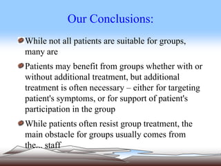 Our Conclusions:
While not all patients are suitable for groups,
many are
Patients may benefit from groups whether with or
without additional treatment, but additional
treatment is often necessary – either for targeting
patient's symptoms, or for support of patient's
participation in the group
While patients often resist group treatment, the
main obstacle for groups usually comes from
the... staff
 