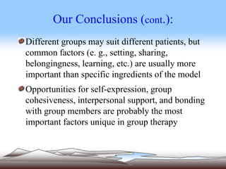 Our Conclusions (cont.):
Different groups may suit different patients, but
common factors (e. g., setting, sharing,
belongingness, learning, etc.) are usually more
important than specific ingredients of the model
Opportunities for self-expression, group
cohesiveness, interpersonal support, and bonding
with group members are probably the most
important factors unique in group therapy
 