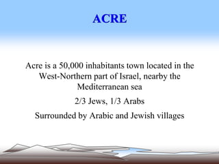 ACRE
Acre is a 50,000 inhabitants town located in the
West-Northern part of Israel, nearby the
Mediterranean sea
2/3 Jews, 1/3 Arabs
Surrounded by Arabic and Jewish villages
 