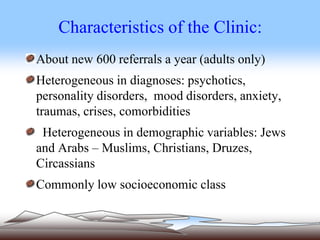 Characteristics of the Clinic:
About new 600 referrals a year (adults only)
Heterogeneous in diagnoses: psychotics,
personality disorders, mood disorders, anxiety,
traumas, crises, comorbidities
Heterogeneous in demographic variables: Jews
and Arabs – Muslims, Christians, Druzes,
Circassians
Commonly low socioeconomic class
 