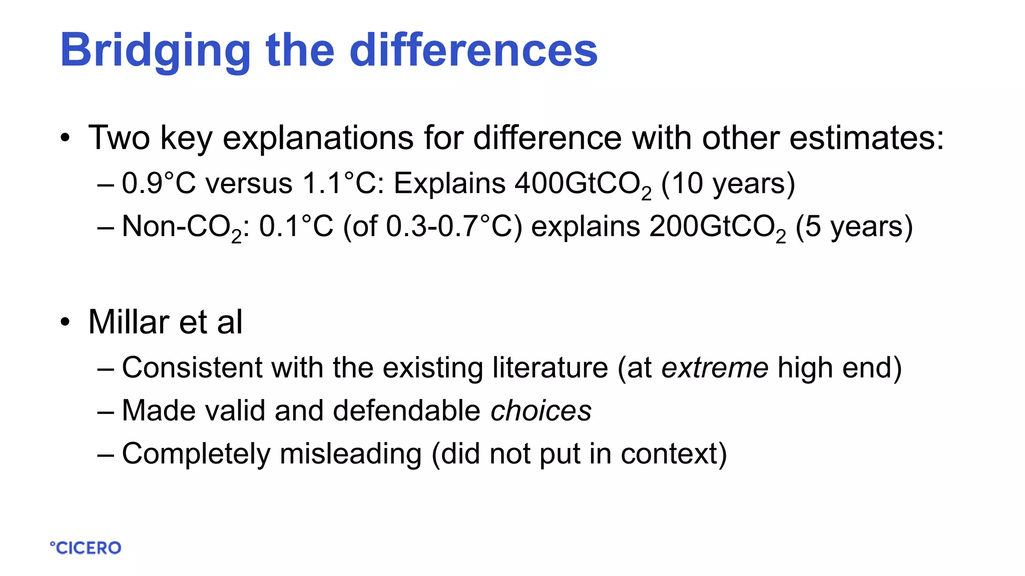 • Two key explanations for difference with other estimates:
– 0.9°C versus 1.1°C: Explains 400GtCO2 (10 years)
– Non-CO2: 0.1°C (of 0.3-0.7°C) explains 200GtCO2 (5 years)
• Millar et al
– Consistent with the existing literature (at extreme high end)
– Made valid and defendable choices
– Completely misleading (did not put in context)
Bridging the differences
 
