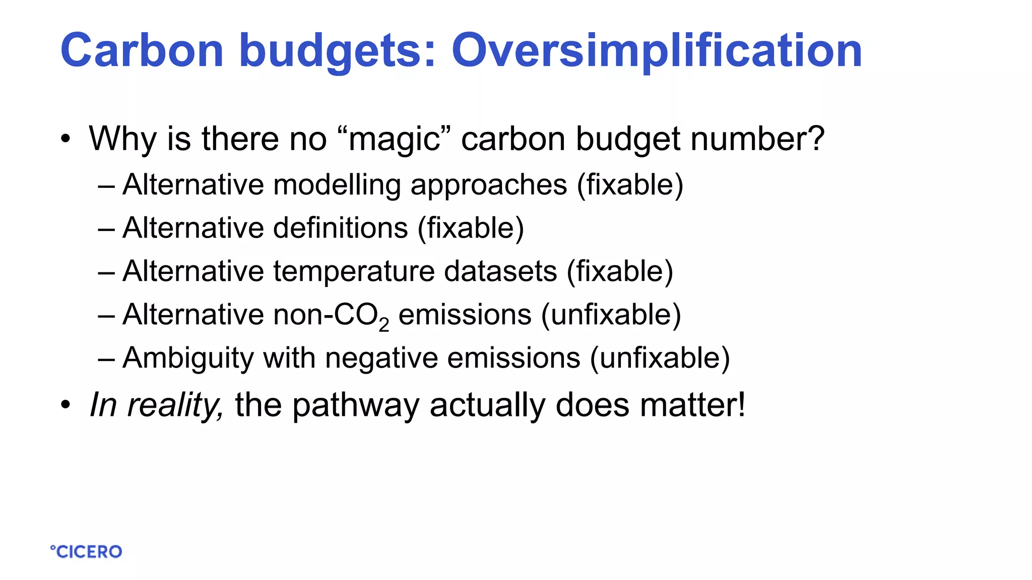 • Why is there no “magic” carbon budget number?
– Alternative modelling approaches (fixable)
– Alternative definitions (fixable)
– Alternative temperature datasets (fixable)
– Alternative non-CO2 emissions (unfixable)
– Ambiguity with negative emissions (unfixable)
• In reality, the pathway actually does matter!
Carbon budgets: Oversimplification
 