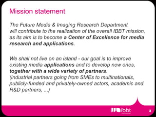 Mission statement
The Future Media & Imaging Research Department
will contribute to the realization of the overall IBBT mission,
as its aim is to become a Center of Excellence for media
research and applications.

We shall not live on an island - our goal is to improve
existing media applications and to develop new ones,
together with a wide variety of partners.
(industrial partners going from SMEs to multinationals,
publicly-funded and privately-owned actors, academic and
R&D partners, ...)
 