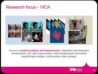 Research focus - VICA




 Focus on content analysis and improvement: restoration and resolution
   enhancement, 3D video improvement, multi-modal/sensor biomedical
           signal/image analysis, multi-camera video analysis
 