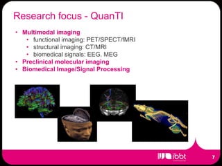 Research focus - QuanTI
• Multimodal imaging
   • functional imaging: PET/SPECT/fMRI
   • structural imaging: CT/MRI
   • biomedical signals: EEG. MEG
• Preclinical molecular imaging
• Biomedical Image/Signal Processing
 