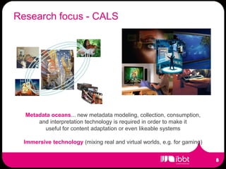 Research focus - CALS




  Metadata oceans... new metadata modeling, collection, consumption,
      and interpretation technology is required in order to make it
        useful for content adaptation or even likeable systems

  Immersive technology (mixing real and virtual worlds, e.g. for gaming)
 