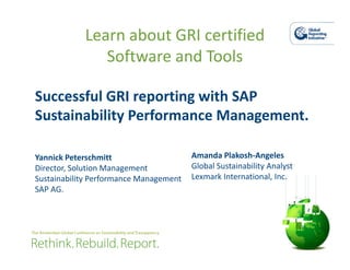 Learn about GRI certified
               Software and Tools

Successful GRI reporting with SAP
Sustainability Performance Management.

Yannick Peterschmitt                    Amanda Plakosh-Angeles
Director, Solution Management           Global Sustainability Analyst
Sustainability Performance Management   Lexmark International, Inc.
SAP AG.
 