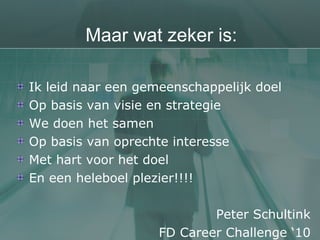 Maar wat zeker is: Ik leid naar een gemeenschappelijk doel Op basis van visie en strategie We doen het samen Op basis van oprechte interesse Met hart voor het doel En een heleboel plezier!!!! Peter Schultink FD Career Challenge ‘10 