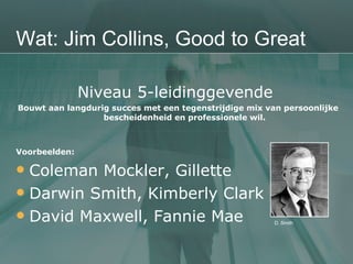 Wat: Jim Collins, Good to Great Niveau 5-leidinggevende  Bouwt aan langdurig succes met een tegenstrijdige mix van persoonlijke bescheidenheid en professionele wil. Voorbeelden: Coleman Mockler, Gillette Darwin Smith, Kimberly Clark David Maxwell, Fannie Mae D. Smith 