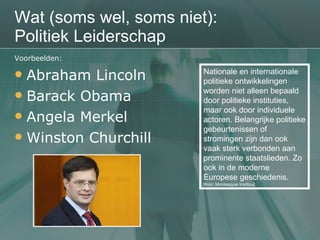 Wat (soms wel, soms niet): Politiek Leiderschap Voorbeelden: Abraham Lincoln Barack Obama Angela Merkel Winston Churchill Nationale en internationale politieke ontwikkelingen worden niet alleen bepaald door politieke instituties, maar ook door individuele actoren. Belangrijke politieke gebeurtenissen of stromingen zijn dan ook vaak sterk verbonden aan prominente staatslieden. Zo ook in de moderne Europese geschiedenis.  Bron: Montesquie Instituut 
