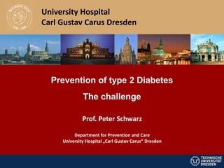 University Hospital
Carl Gustav Carus Dresden




  Prevention of type 2 Diabetes
              The challenge

              Prof. Peter Schwarz

          Department for Prevention and Care
     University Hospital „Carl Gustav Carus“ Dresden
 