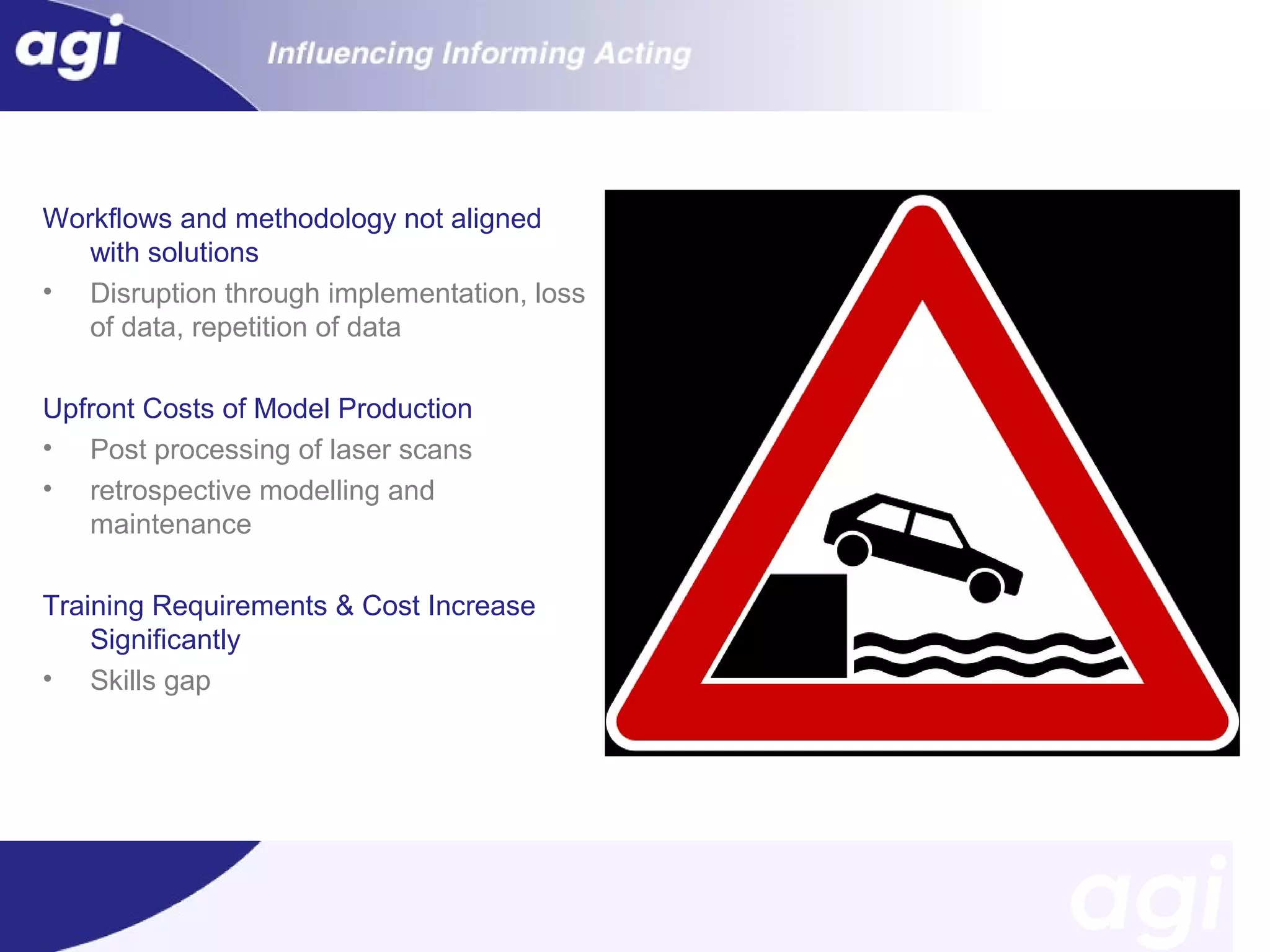 Workflows and methodology not aligned
with solutions
• Disruption through implementation, loss
of data, repetition of data
Upfront Costs of Model Production
• Post processing of laser scans
• retrospective modelling and
maintenance
Training Requirements & Cost Increase
Significantly
• Skills gap

 