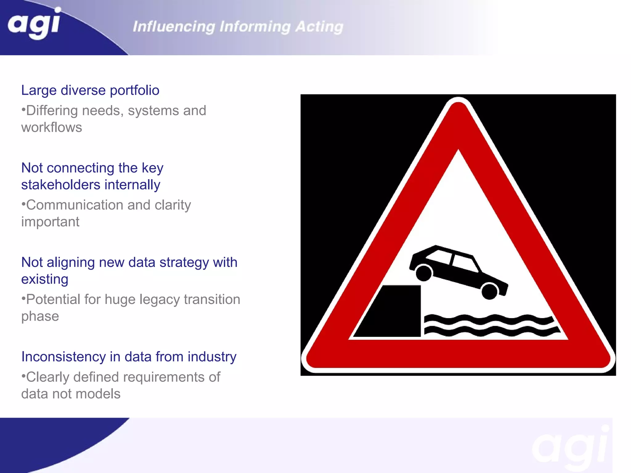Large diverse portfolio
•Differing needs, systems and
workflows
Not connecting the key
stakeholders internally
•Communication and clarity
important
Not aligning new data strategy with
existing
•Potential for huge legacy transition
phase
Inconsistency in data from industry
•Clearly defined requirements of
data not models

 
