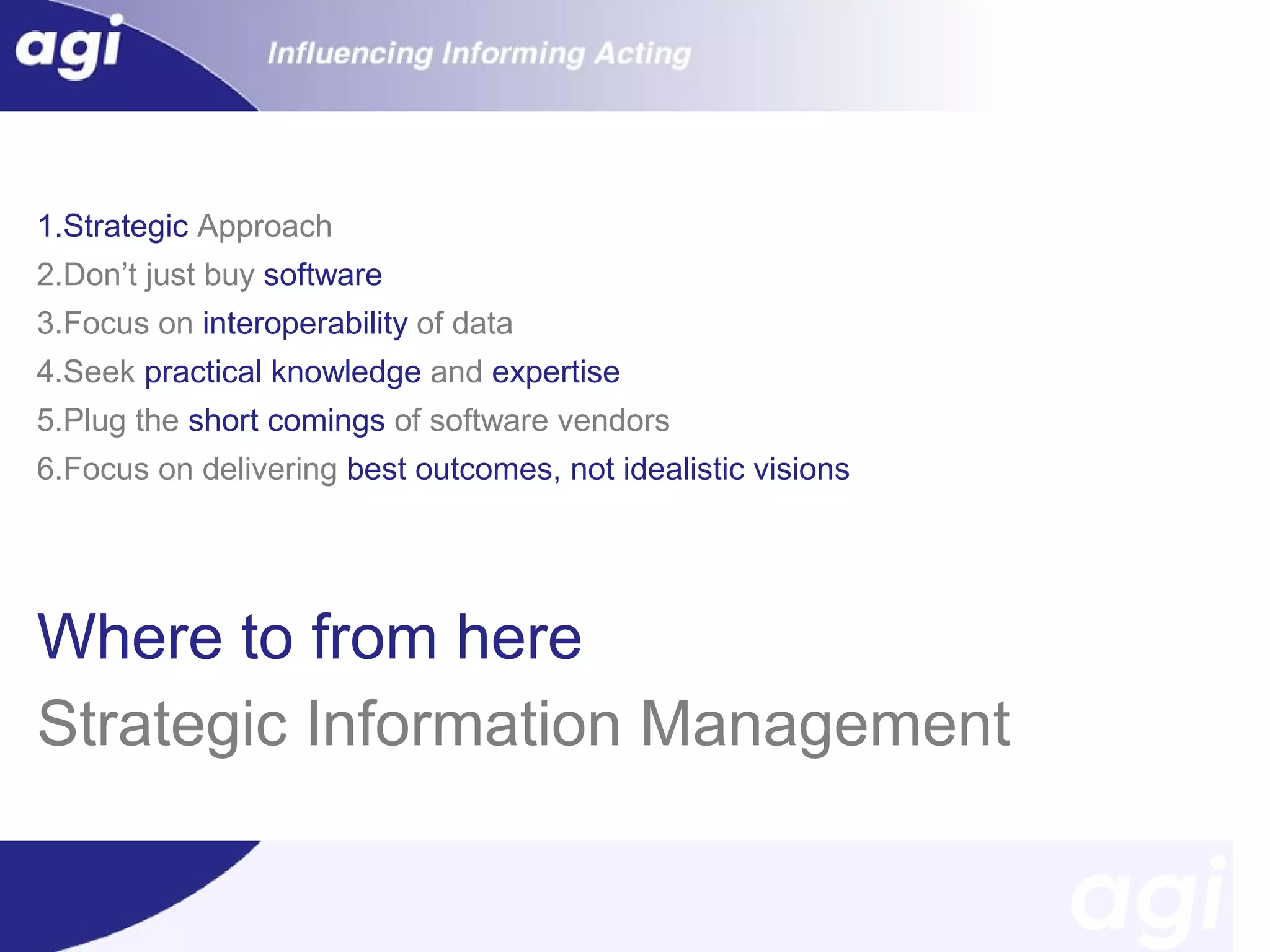 1.Strategic Approach
2.Don’t just buy software
3.Focus on interoperability of data
4.Seek practical knowledge and expertise
5.Plug the short comings of software vendors
6.Focus on delivering best outcomes, not idealistic visions

Where to from here
Strategic Information Management

 