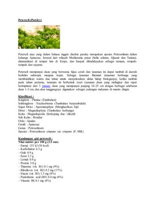 Peterseli (Parsley)
Peterseli atau yang dalam bahasa inggris disebut parsley merupakan spesies Petroselinum dalam
keluarga Apiaceae, berasal dari wilayah Mediterania pusat (Italia selatan, Aljazair dan Tunisia),
dinaturalisasi di tempat lain di Eropa, dan banyak dibudidayakan sebagai ramuan, rempah-
rempah dan sayuran.
Peterseli mempunyai daun yang berwarna hijau cerah dan tanaman ini dapat tumbuh di daerah
beriklim subtropis maupun tropis. Sebagai tanaman Biennial (tanaman berbunga yang
membutuhkan waktu dua tahun untuk menyelesaikan siklus hidup biologisnya), ketika tumbuh
pada tahun pertama, tanaman ini berbentuk roset (susunan daun yang melingkar dan rapat
berimpitan) dari 3 pinnate daun yang mempunyai panjang 10-25 cm dengan berbagai selebaran
daun 1-3 cm, dan akar tunggangnya digunakan sebagai cadangan makanan di musim dingin.
Klasifikasi :
Kingdom : Plantae (Tumbuhan)
Subkingdom : Tracheobionta (Tumbuhan berpembuluh)
Super Divisi : Spermatophyta (Menghasilkan biji)
Divisi : Magnoliophyta (Tumbuhan berbunga)
Kelas : Magnoliopsida (berkeping dua / dikotil)
Sub Kelas : Rosidae
Ordo : Apiales
Famili : Apiaceae
Genus : Petroselinum
Spesies : Petroselinum crispum var. crispum (P. Mill.)
Kandungan gizi peterseli :
Nilai nutrisi per 100 g (3.5 ons)
– Energi 151 kJ (36 kcal)
– Karbohidrat 6.3 g
– Gula 0.9 g
– Serat 3.3 g
– Lemak 0.8 g
– Protein 3.0 g
– Thiamine (vit. B1) 0.1 mg (9%)
– Riboflavin (vit. B2) 0.2 mg (17%)
– Niacin (vit. B3) 1.3 mg (9%)
– Pantothenic acid (B5) 0.4 mg (8%)
– Vitamin B6 0.1 mg (8%)
 