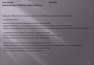 3
CareChoice is a SME. As General Manager I was recruited to bring strategic and operational focus to the organisation.
In my time there I delivered:
- Delivered a number of critical sales presentations to prospect client organisations
- Instigated new ways of work for the sales team providing them with tools and mentoring to enhance their performance
- Delivered a focused sales plan to ensure continued growth of core business alongside the development of new business development opportunities
- Instigated team meetings to enhance communications, engagement and morale
- Gained the trust and respect of the core coordination, training and recruitment and finance teams
- Commenced regular management reviews to provide direction to line managers
- Leader in the use of CareLink+ the key software database driving service delivery
- Identified data structure and collection weaknesses, fixing them to enhance performance through analysis as a key to business growth
- Delivered process improvements through improved organisational use of Outlook
- Delivered a business continuity plan for major systems and backups
Peter Selinger 2014-2014
General Manager, CareChoice, Clayton, Melbourne
 