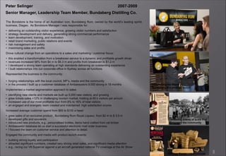 5
Peter Selinger 2007-2009
Senior Manager, Leadership Team Member, Bundaberg Distilling Co.
The Bondstore is the home of an Australian icon, Bundaberg Rum, owned by the world’s leading spirits
business, Diageo. As Bondstore Manager I was responsible for:
• delivering an outstanding visitor experience, growing visitor numbers and satisfaction
• strategy development and delivery, generating strong commercial performance
• team development, training, and motivation
• retail brand marketing, public relations and events
• risk management and safety
• maximising sales and profits
Drove cultural change from an operations to a sales and marketing / customer focus:
• this enabled a transformation from a breakeven service to a dynamic and profitable growth driver
• revenues increased 58% from $4 m to $6.3 m and profits from breakeven to $1.2 m
• I developed a strong team operating at high standards delivering an outstanding experience
• I built relationships into our corporate office in Sydney across all functions
Represented the business to the community:
• forging relationships with the local council, MP’s, media and the community
• in the process I built up a customer database of Ambassadors 9,000 strong in 18 months
Implemented a market segmentation approach to sales:
• identifying new clients and markets we built up 5,000 new visitors, and growing
• grew tickets sales +12% in challenging tourism market, holding at 60 k visitors per annum
• increased use of our most profitable tour from 8% to 16% of total visitors
• an engaged and energetic team created and maintained high satisfaction scores
Increased average customer spend from $65 to $100 a head:
• grew sales of an exclusive product , Bundaberg Rum Royal Liqueur, from $2 m to $ 3.5 m
• developed gifts and souvenirs
• introduced new products, e.g., personalised bottles, items hand crafted from vat timber
• Ambassador database let us start a successful electronic mail order business
• I focused the team on customer service and attention to detail.
Engaged the community and media with product launch events:
• building strong loyalty and participation
• attracted significant numbers, created very strong retail sales, and significant media attention
• e.g., racing our V8 Supercar against a jet aircraft generated national TV coverage at the Air Show
Warm welcome at our tour desk
Creating events of scale that
engaged the community
Introducing the Mayor of
Bundaberg at a product launch
Heritage Range – new concept
 