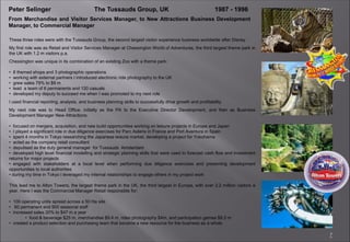 7
Peter Selinger The Tussauds Group, UK 1987 - 1996
From Merchandise and Visitor Services Manager, to New Attractions Business Development
Manager, to Commercial Manager
These three roles were with the Tussauds Group, the second largest visitor experience business worldwide after Disney
My first role was as Retail and Visitor Services Manager at Chessington World of Adventures, the third largest theme park in
the UK with 1.2 m visitors p.a.
Chessington was unique in its combination of an existing Zoo with a theme park:
• 8 themed shops and 3 photographic operations
• working with external partners I introduced electronic ride photography to the UK
• grew sales 79% to $9 m
• lead a team of 6 permanents and 120 casuals
• developed my deputy to succeed me when I was promoted to my next role
I used financial reporting, analysis, and business planning skills to successfully drive growth and profitability
My next role was to Head Office, initially as the PA to the Executive Director Development, and then as Business
Development Manager New Attractions:
• focused on mergers, acquisition, and new build opportunities working on leisure projects in Europe and Japan
• I played a significant role in due diligence exercises for Parc Asterix in France and Port Aventura in Spain
• spent 4 months in Tokyo researching the Japanese leisure market, developing a project for Yokohama
• acted as the company retail consultant
• deputised as the duty general manager for Tussauds Amsterdam
• developed high level financial modelling and strategic planning skills that were used to forecast cash flow and investment
returns for major projects
• engaged with stakeholders at a local level when performing due diligence exercises and presenting development
opportunities to local authorities
• during my time in Tokyo I leveraged my internal relationships to engage others in my project work
This lead me to Alton Towers, the largest theme park in the UK, the third largest in Europe, with over 2.2 million visitors a
year. Here I was the Commercial Manager Retail responsible for:
• 100 operating units spread across a 50 Ha site
• 60 permanent and 900 seasonal staff
• increased sales 20% to $47 m a year
• food & beverage $25 m, merchandise $9.4 m, rides photography $4m, and participation games $8.5 m
• created a product selection and purchasing team that became a new resource for the business as a whole
 
